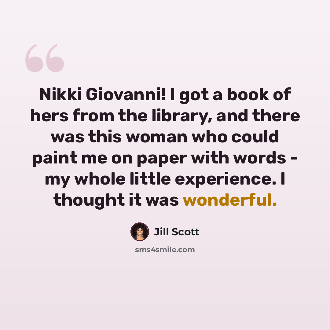 “Nikki Giovanni! I got a book of hers from the library, and there was this woman who could paint me on paper with words - my whole little experience. I thought it was wonderful.” quote by Jill Scott