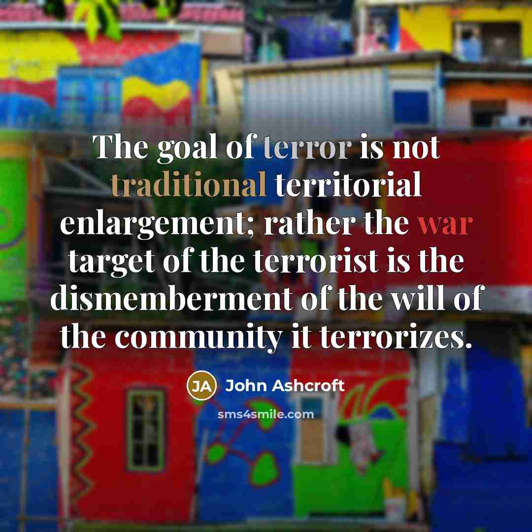 “The goal of terror is not traditional territorial enlargement; rather the war target of the terrorist is the dismemberment of the will of the community it terrorizes.” quote by John Ashcroft