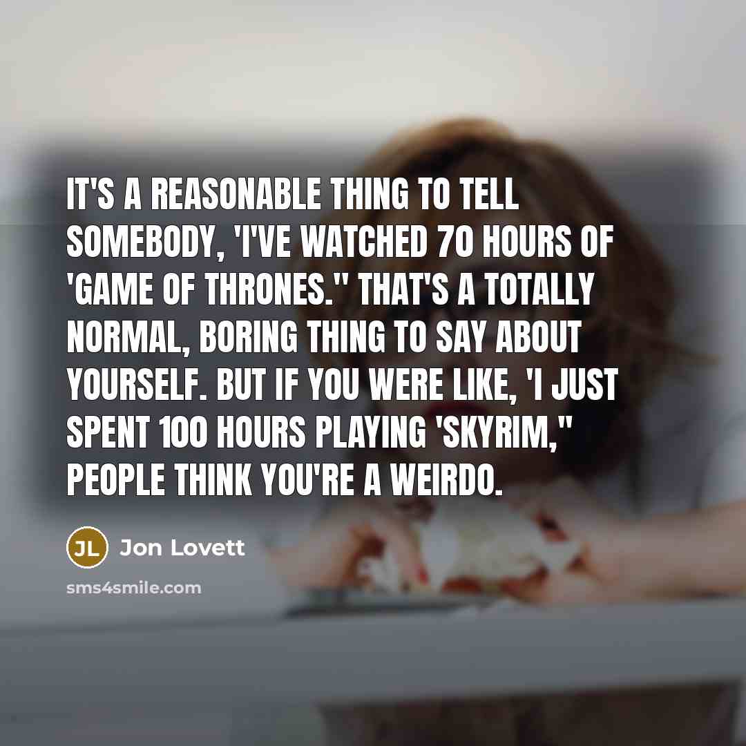 “It's a reasonable thing to tell somebody, 'I've watched 70 hours of 'Game of Thrones.'' That's a totally normal, boring thing to say about yourself. But if you were like, 'I just spent 100 hours playing 'Skyrim,'' people think you're a weirdo.” quote by Jon Lovett