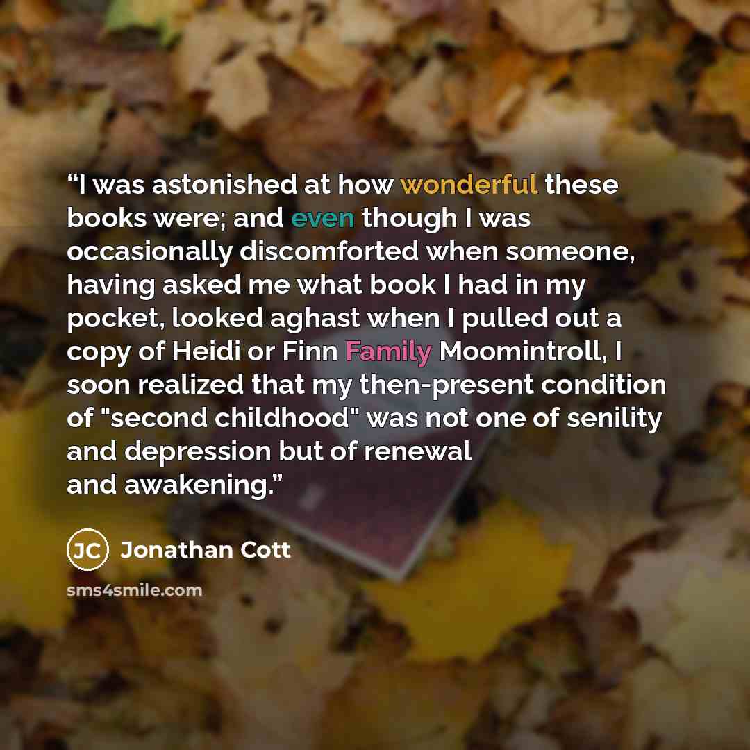 “I was astonished at how wonderful these books were; and even though I was occasionally discomforted when someone, having asked me what book I had in my pocket, looked aghast when I pulled out a copy of Heidi or Finn Family Moomintroll, I soon realized that my then-present condition of "second…” quote by Jonathan Cott