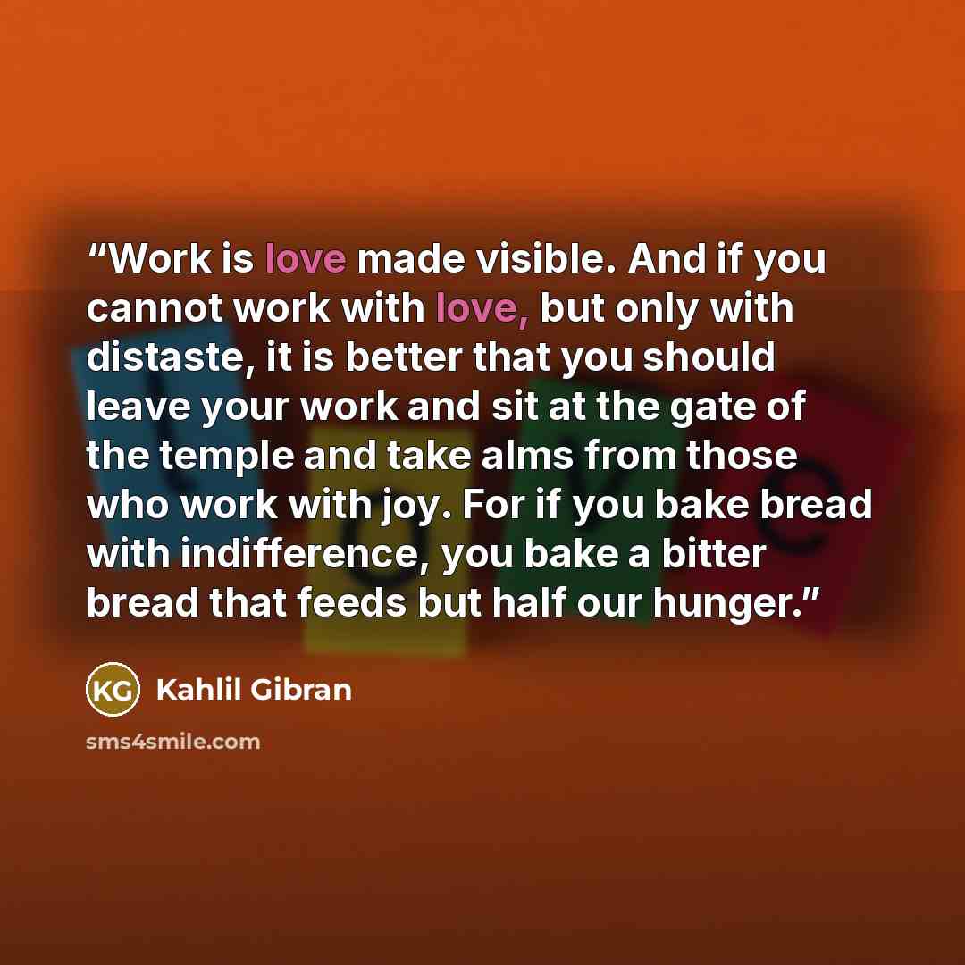 “Work is love made visible. And if you cannot work with love, but only with distaste, it is better that you should leave your work and sit at the gate of the temple and take alms from those who work with joy. For if you bake bread with indifference, you bake a bitter bread that feeds but half our…” quote by Kahlil Gibran