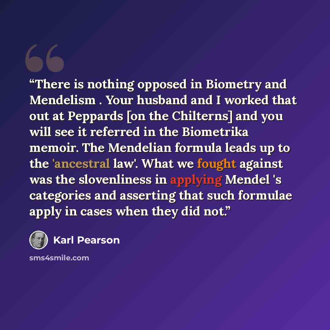“There is nothing opposed in Biometry and Mendelism . Your husband and I worked that out at Peppards [on the Chilterns] and you will see it referred in the Biometrika memoir. The Mendelian formula leads up to the 'ancestral law'. What we fought against was the slovenliness in applying Mendel 's…” quote by Karl Pearson