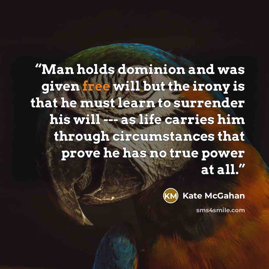 “Man holds dominion and was given free will but the irony is that he must learn to surrender his will --- as life carries him through circumstances that prove he has no true power at all.” quote by Kate McGahan
