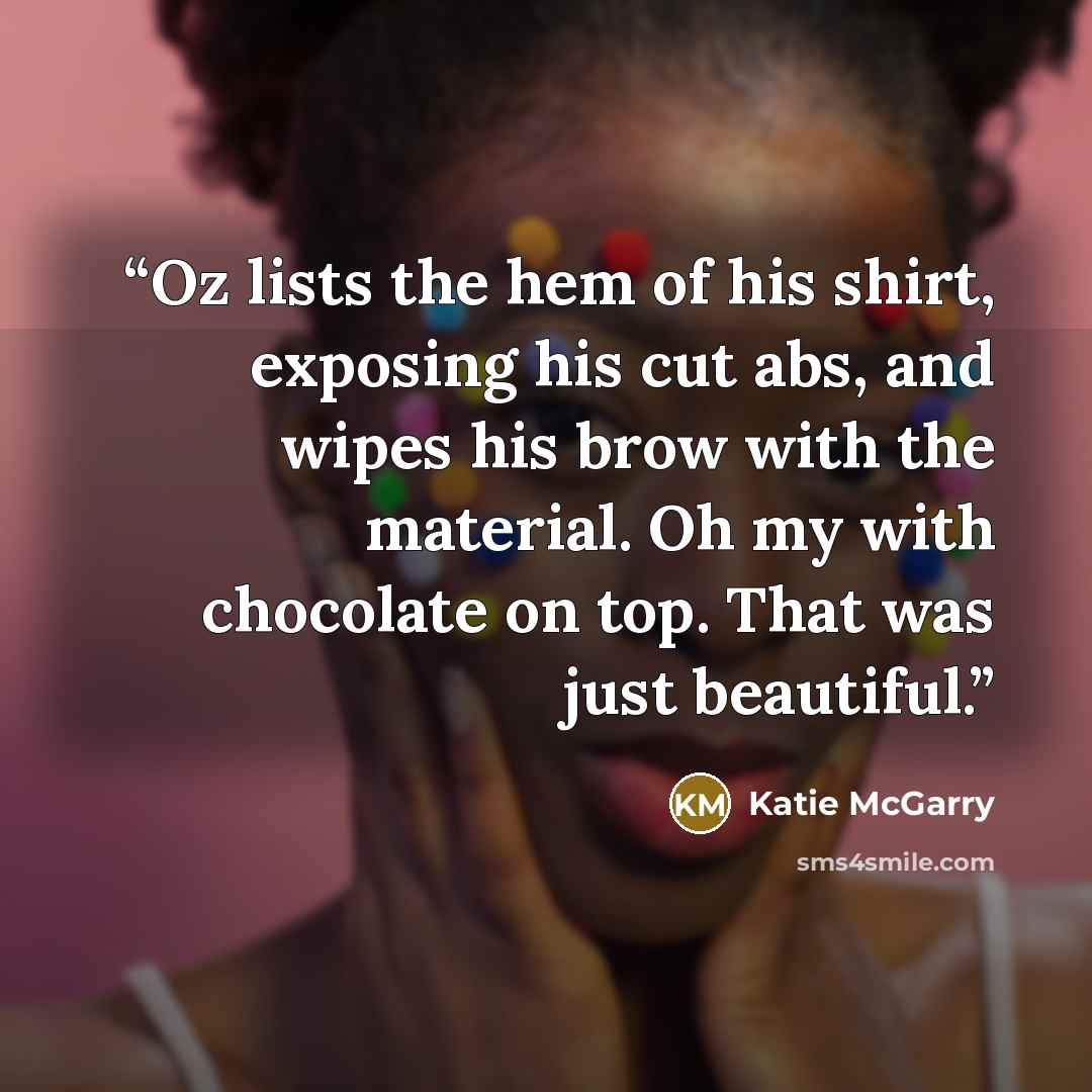 “Oz lists the hem of his shirt, exposing his cut abs, and wipes his brow with the material. Oh my with chocolate on top. That was just beautiful.” quote by Katie McGarry