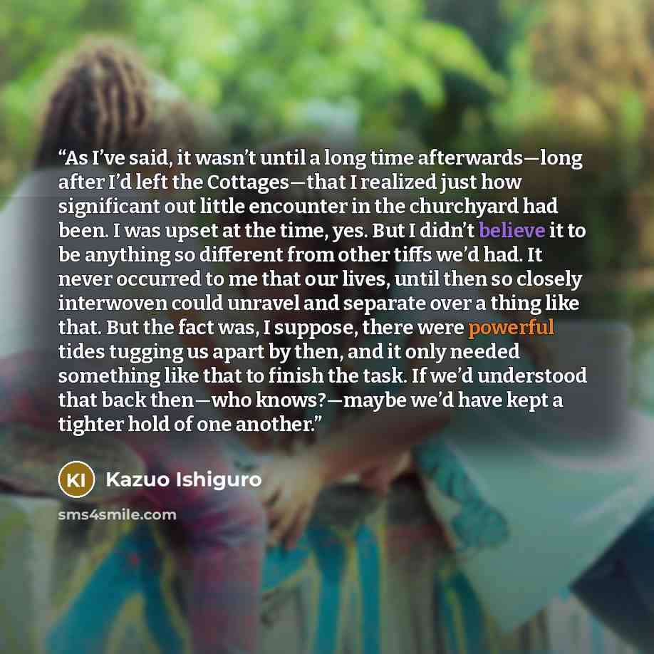 “As I’ve said, it wasn’t until a long time afterwards—long after I’d left the Cottages—that I realized just how significant out little encounter in the churchyard had been. I was upset at the time, yes. But I didn’t believe it to be anything so different from other tiffs we’d had. It never occurred…” quote by Kazuo Ishiguro