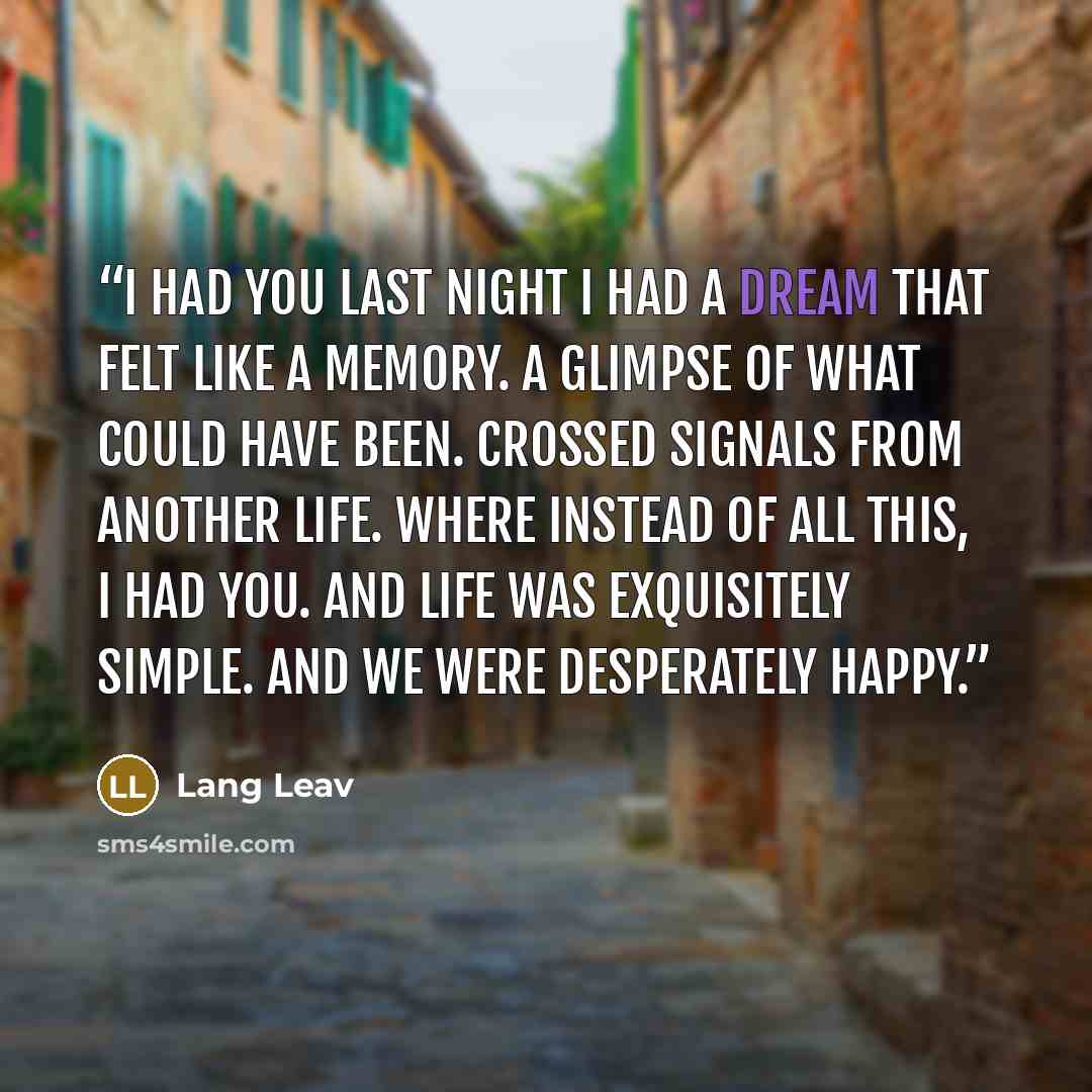 “I HAD YOU Last night I had a dream that felt like a memory. A glimpse of what could have been. Crossed signals from another life. Where instead of all this, I had you. And life was exquisitely simple. And we were desperately happy.” quote by Lang Leav