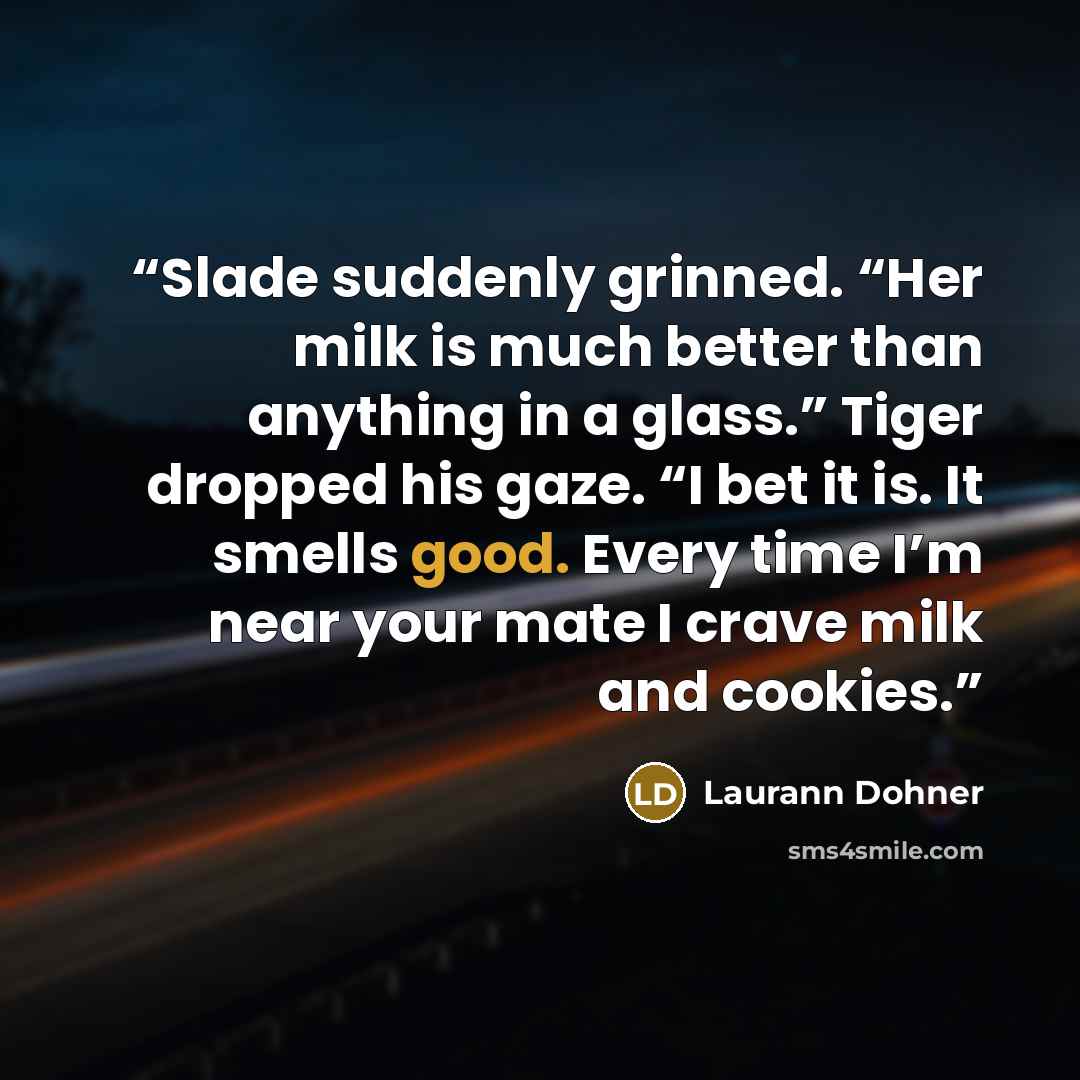 “Slade suddenly grinned. “Her milk is much better than anything in a glass.” Tiger dropped his gaze. “I bet it is. It smells good. Every time I’m near your mate I crave milk and cookies.” quote by Laurann Dohner