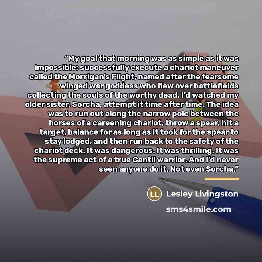“My goal that morning was as simple as it was impossible: successfully execute a chariot maneuver called the Morrigan’s Flight, named after the fearsome winged war goddess who flew over battlefields collecting the souls of the worthy dead. I’d watched my older sister, Sorcha, attempt it time after…” quote by Lesley Livingston