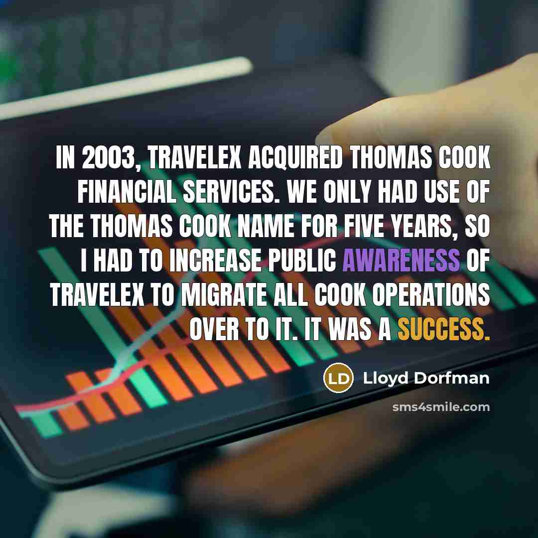 “In 2003, Travelex acquired Thomas Cook Financial Services. We only had use of the Thomas Cook name for five years, so I had to increase public awareness of Travelex to migrate all Cook operations over to it. It was a success.” quote by Lloyd Dorfman