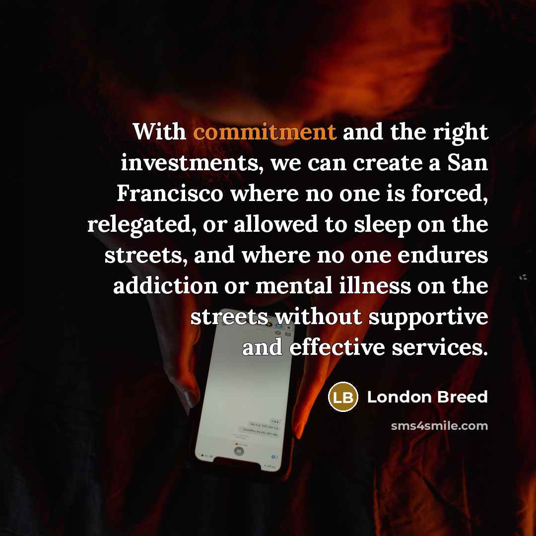 “With commitment and the right investments, we can create a San Francisco where no one is forced, relegated, or allowed to sleep on the streets, and where no one endures addiction or mental illness on the streets without supportive and effective services.” quote by London Breed