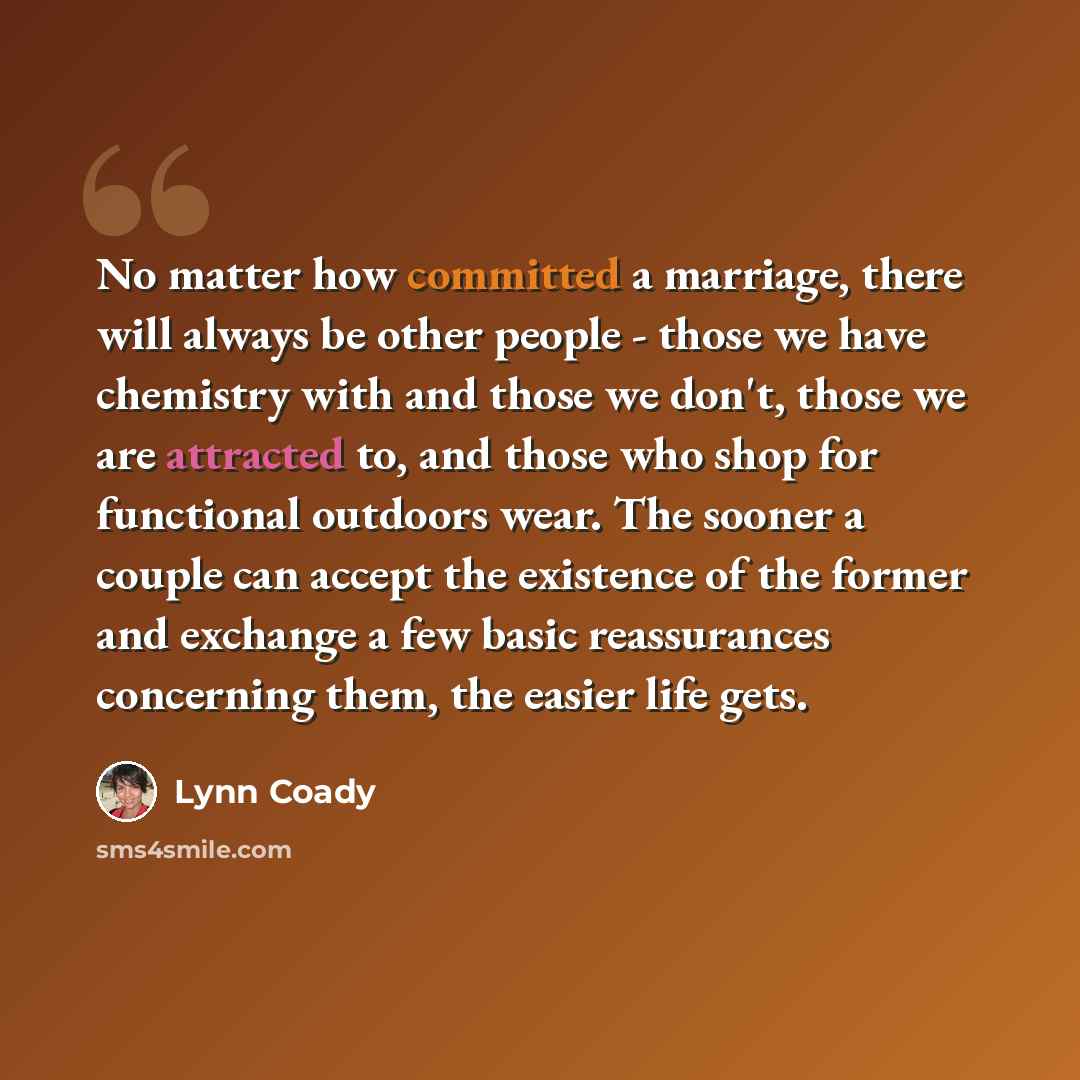 “No matter how committed a marriage, there will always be other people - those we have chemistry with and those we don't, those we are attracted to, and those who shop for functional outdoors wear. The sooner a couple can accept the existence of the former and exchange a few basic reassurances…” quote by Lynn Coady