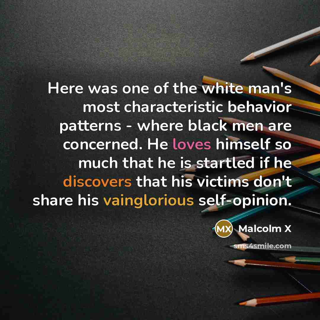 “Here was one of the white man's most characteristic behavior patterns - where black men are concerned. He loves himself so much that he is startled if he discovers that his victims don't share his vainglorious self-opinion.” quote by Malcolm X