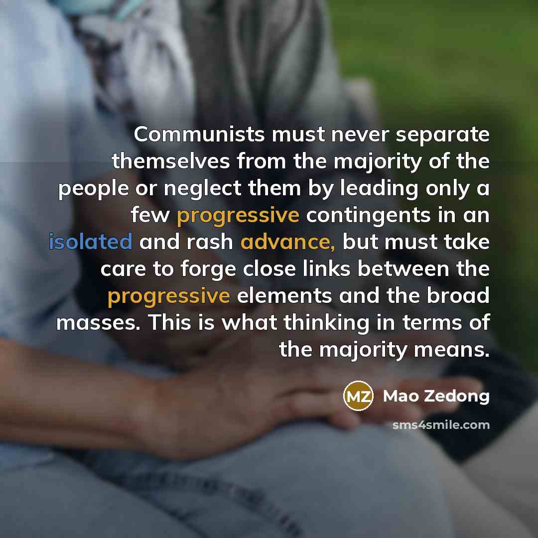“Communists must never separate themselves from the majority of the people or neglect them by leading only a few progressive contingents in an isolated and rash advance, but must take care to forge close links between the progressive elements and the broad masses. This is what thinking in terms of…” quote by Mao Zedong