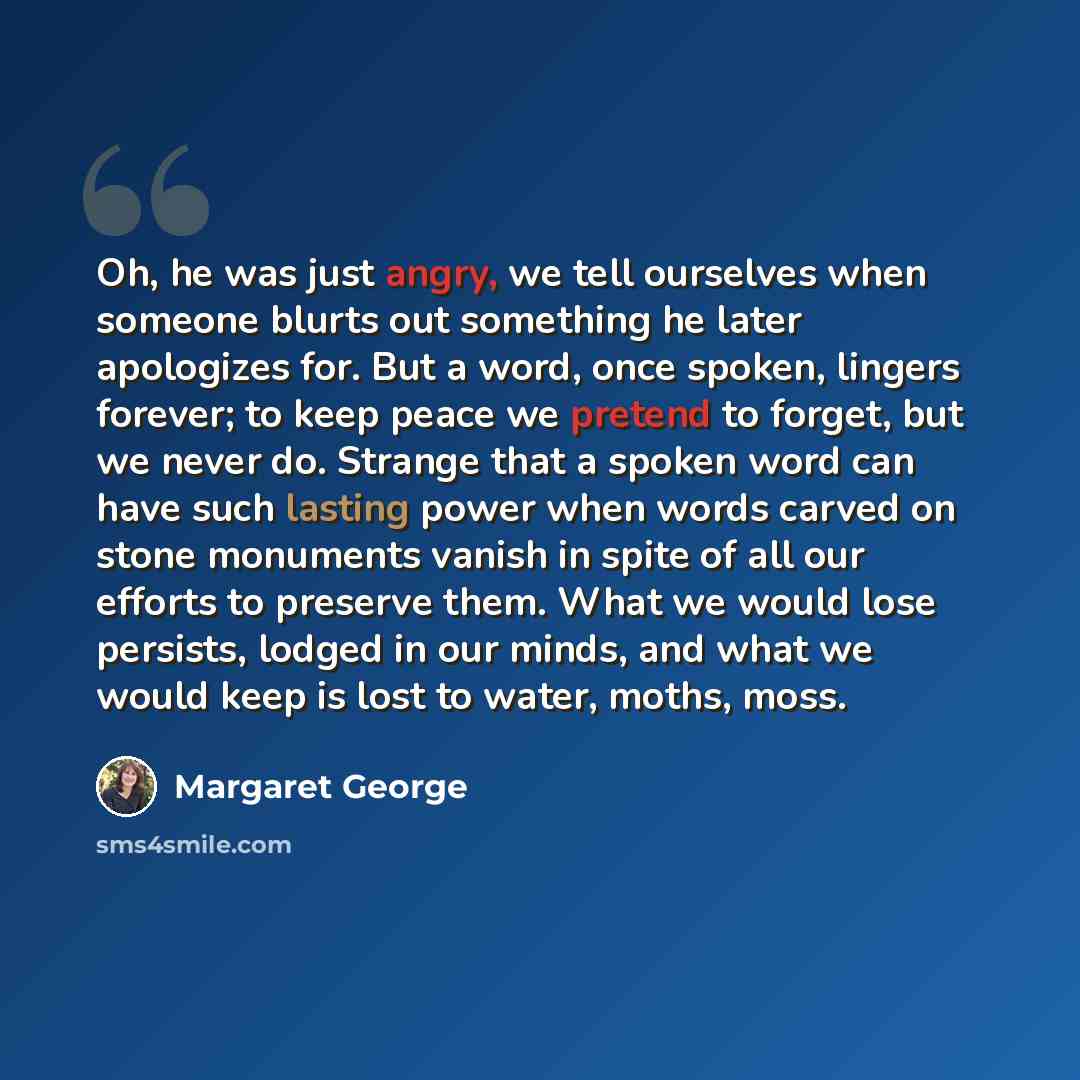 “Oh, he was just angry, we tell ourselves when someone blurts out something he later apologizes for. But a word, once spoken, lingers forever; to keep peace we pretend to forget, but we never do. Strange that a spoken word can have such lasting power when words carved on stone monuments vanish in…” quote by Margaret George