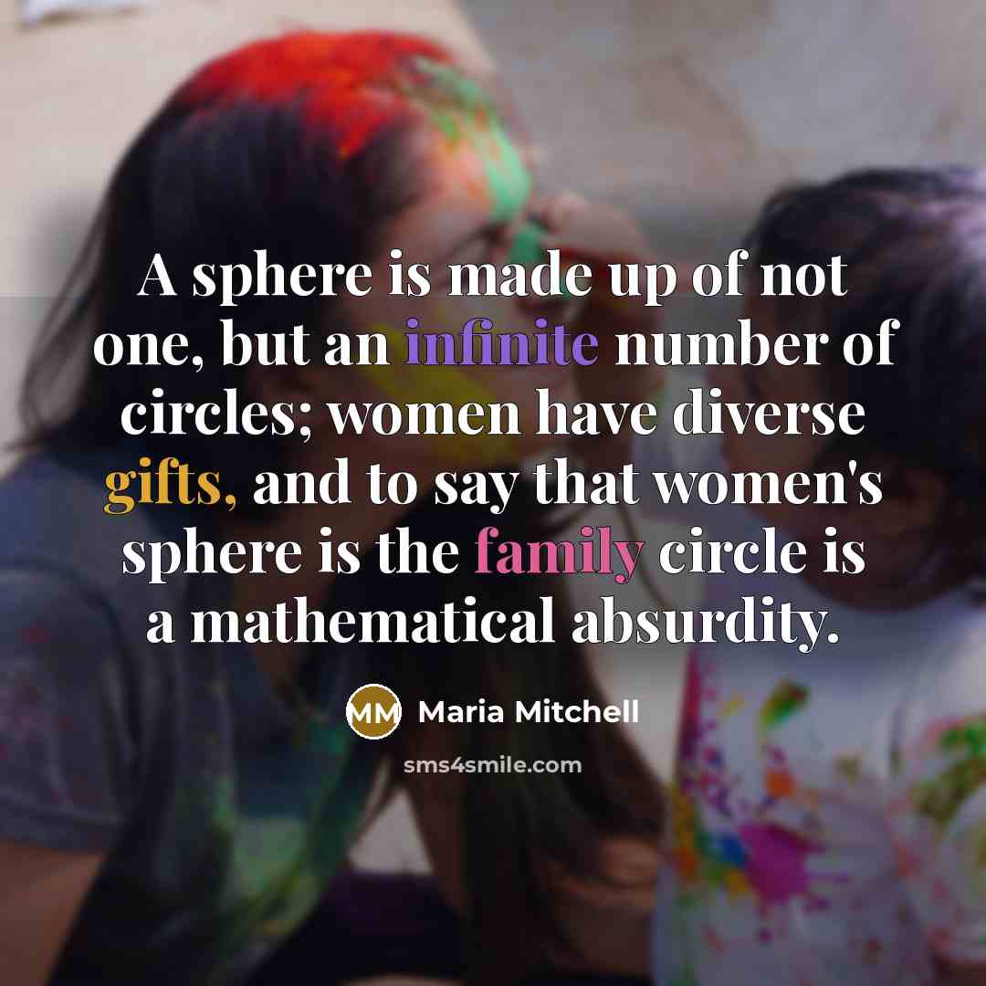 “A sphere is made up of not one, but an infinite number of circles; women have diverse gifts, and to say that women's sphere is the family circle is a mathematical absurdity.” quote by Maria Mitchell
