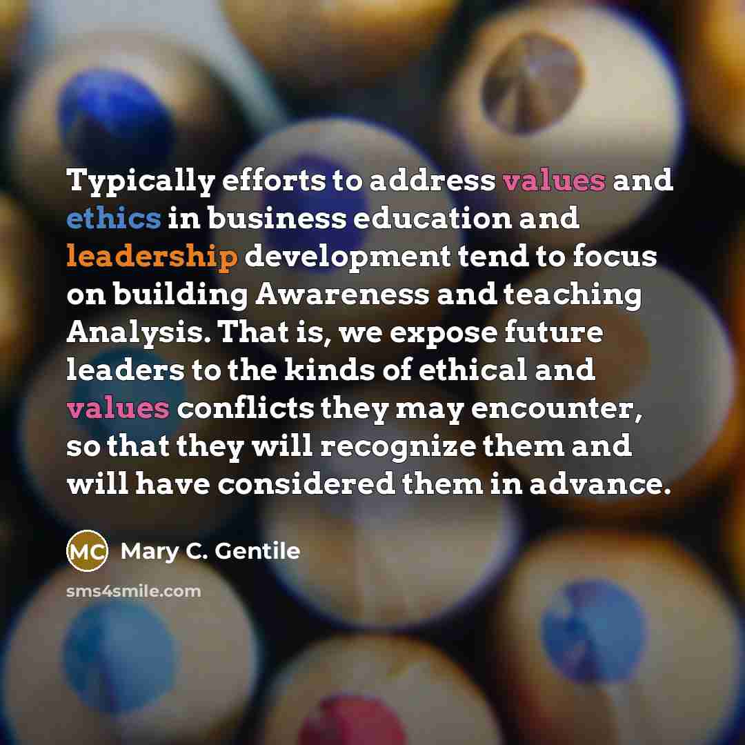 “Typically efforts to address values and ethics in business education and leadership development tend to focus on building Awareness and teaching Analysis. That is, we expose future leaders to the kinds of ethical and values conflicts they may encounter, so that they will recognize them and will…” quote by Mary C. Gentile