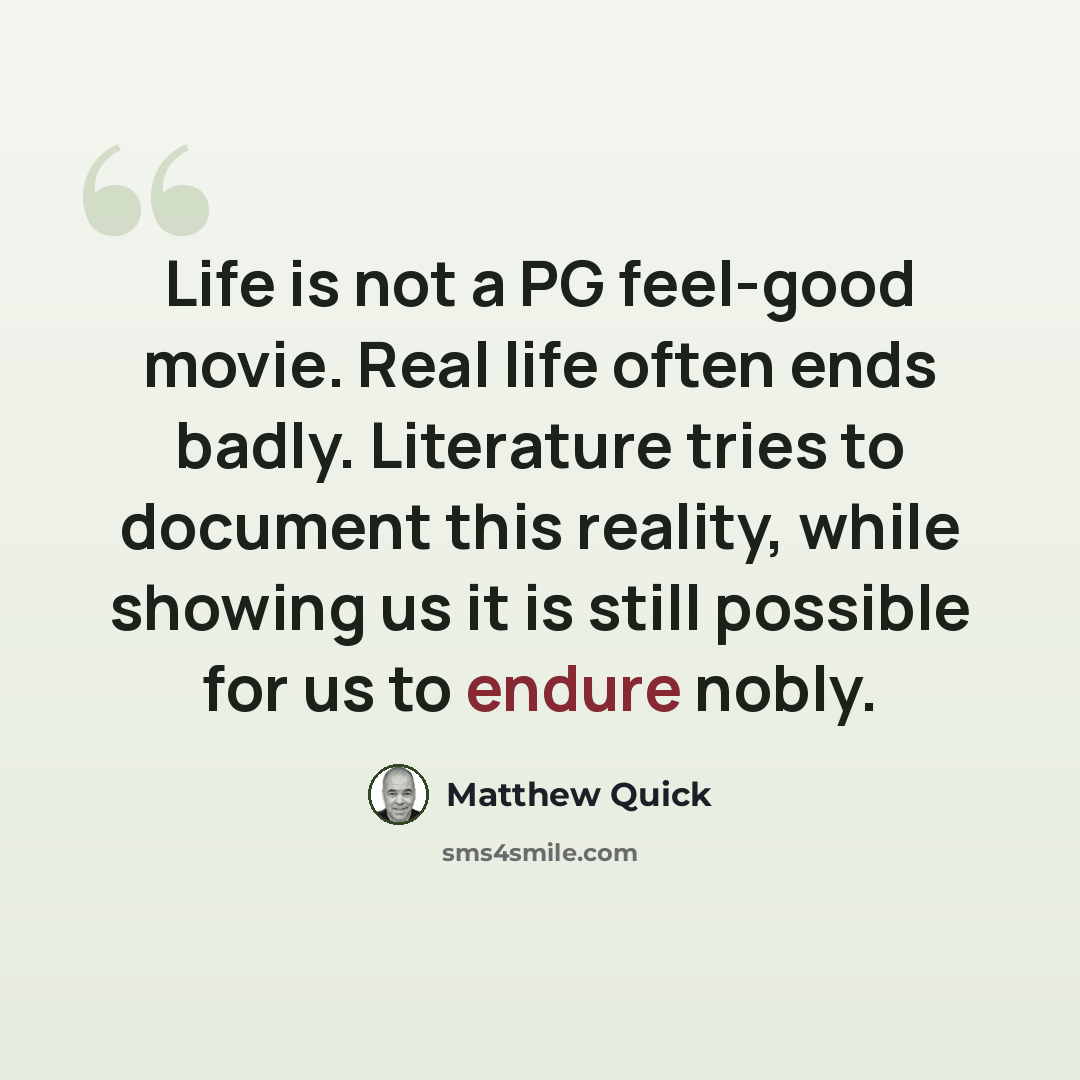 “Life is not a PG feel-good movie. Real life often ends badly. Literature tries to document this reality, while showing us it is still possible for us to endure nobly.” quote by Matthew Quick