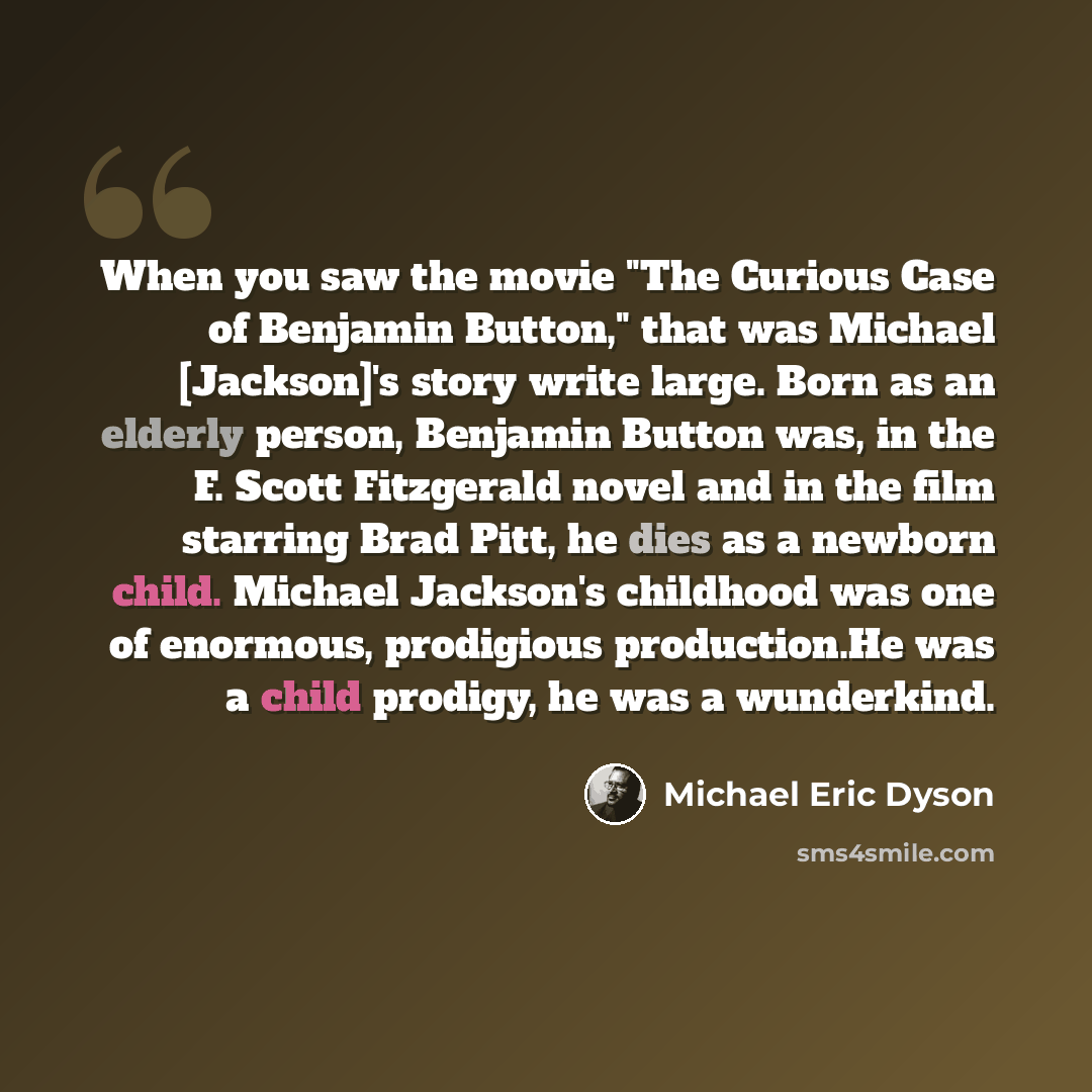 “When you saw the movie "The Curious Case of Benjamin Button," that was Michael [Jackson]'s story write large. Born as an elderly person, Benjamin Button was, in the F. Scott Fitzgerald novel and in the film starring Brad Pitt, he dies as a newborn child. Michael Jackson's childhood was one of…” quote by Michael Eric Dyson