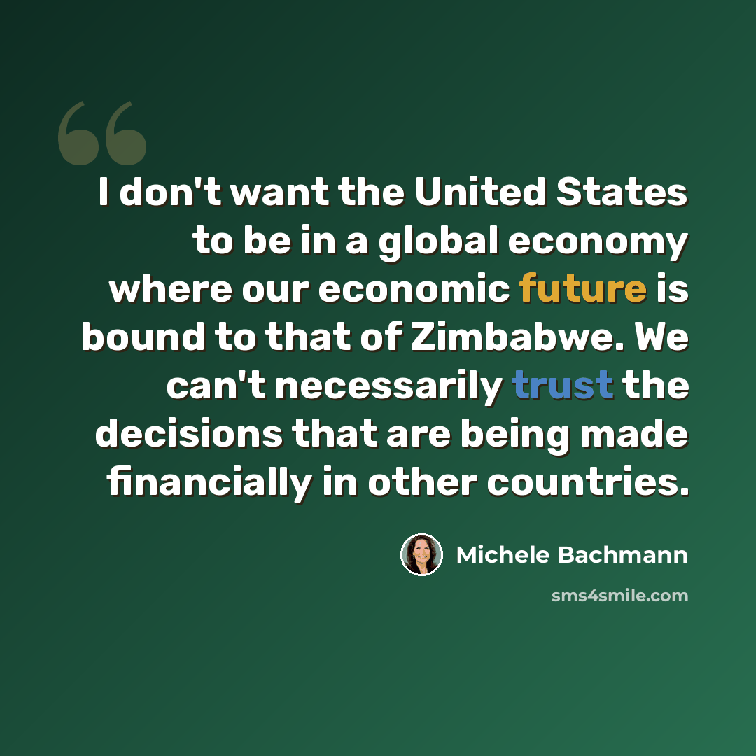 “I don't want the United States to be in a global economy where our economic future is bound to that of Zimbabwe. We can't necessarily trust the decisions that are being made financially in other countries.” quote by Michele Bachmann