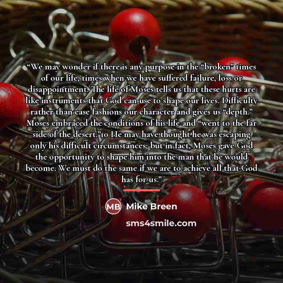 “We may wonder if there is any purpose in the “broken” times of our life, times when we have suffered failure, loss or disappointment. The life of Moses tells us that these hurts are like instruments that God can use to shape our lives. Difficulty rather than ease fashions our character and gives…” quote by Mike Breen