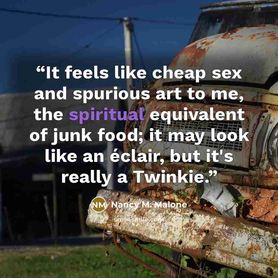 “It feels like cheap sex and spurious art to me, the spiritual equivalent of junk food; it may look like an éclair, but it's really a Twinkie.” quote by Nancy M. Malone