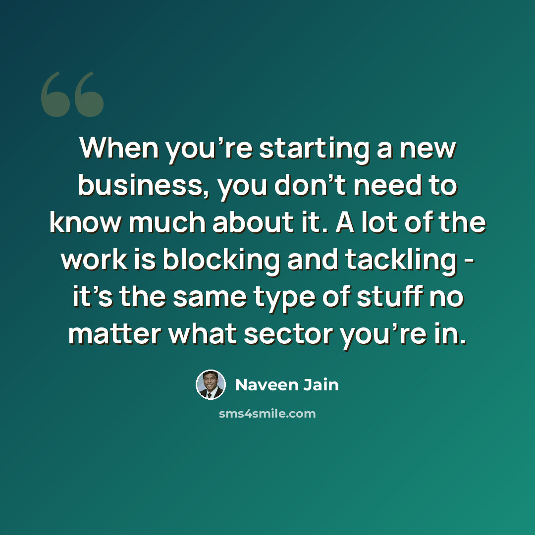 “When you're starting a new business, you don't need to know much about it. A lot of the work is blocking and tackling - it's the same type of stuff no matter what sector you're in.” quote by Naveen Jain