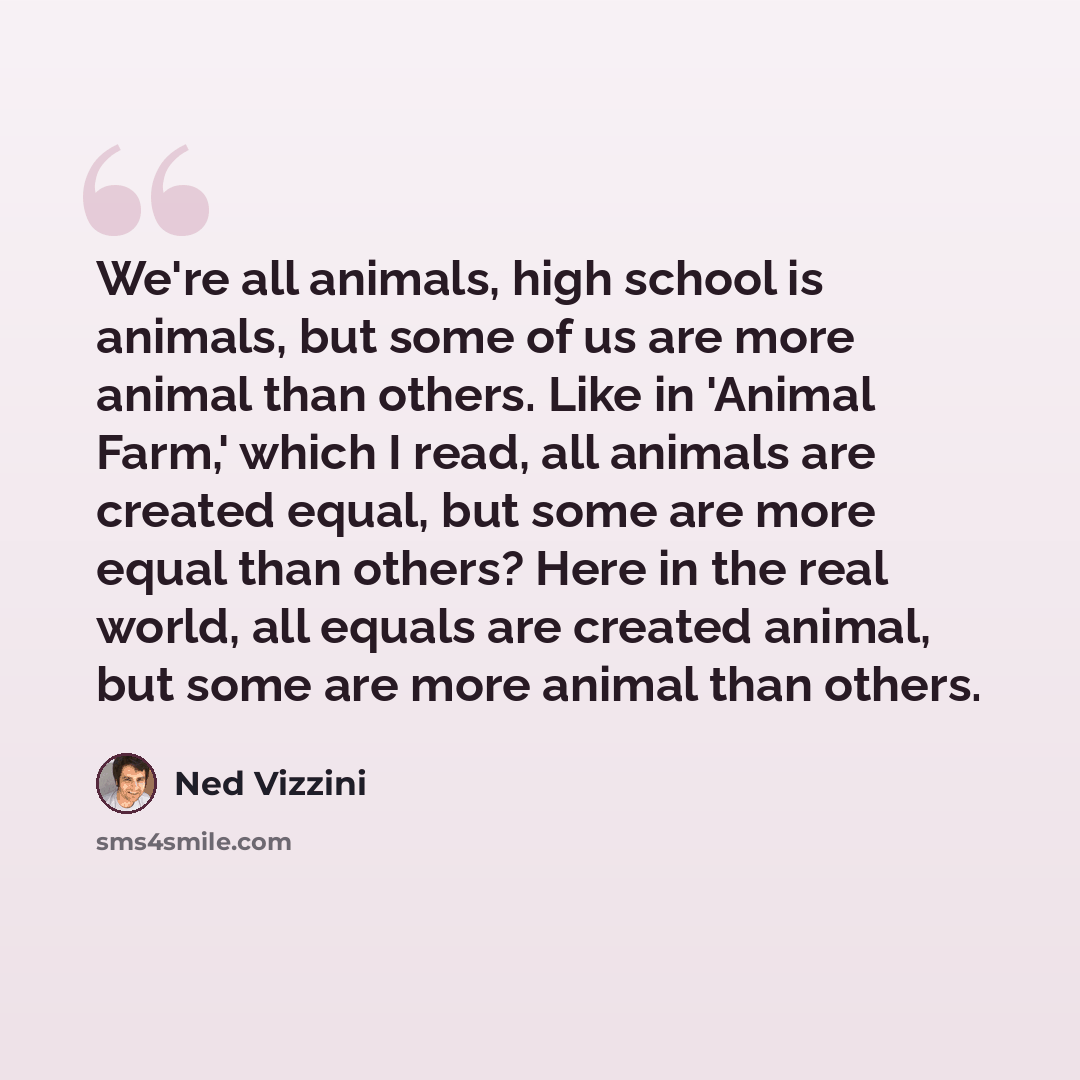 “We're all animals, high school is animals, but some of us are more animal than others. Like in 'Animal Farm,' which I read, all animals are created equal, but some are more equal than others? Here in the real world, all equals are created animal, but some are more animal than others.” quote by Ned Vizzini