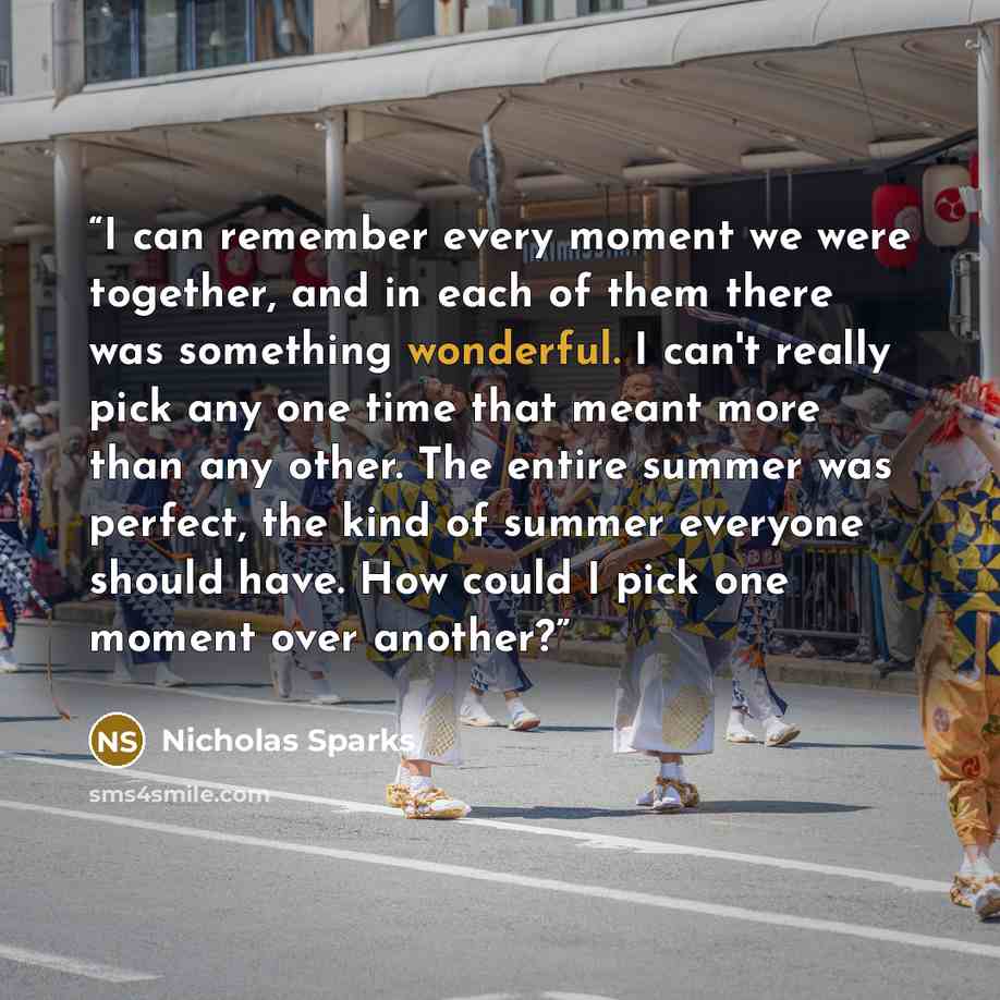 “I can remember every moment we were together, and in each of them there was something wonderful. I can't really pick any one time that meant more than any other. The entire summer was perfect, the kind of summer everyone should have. How could I pick one moment over another?” quote by Nicholas Sparks