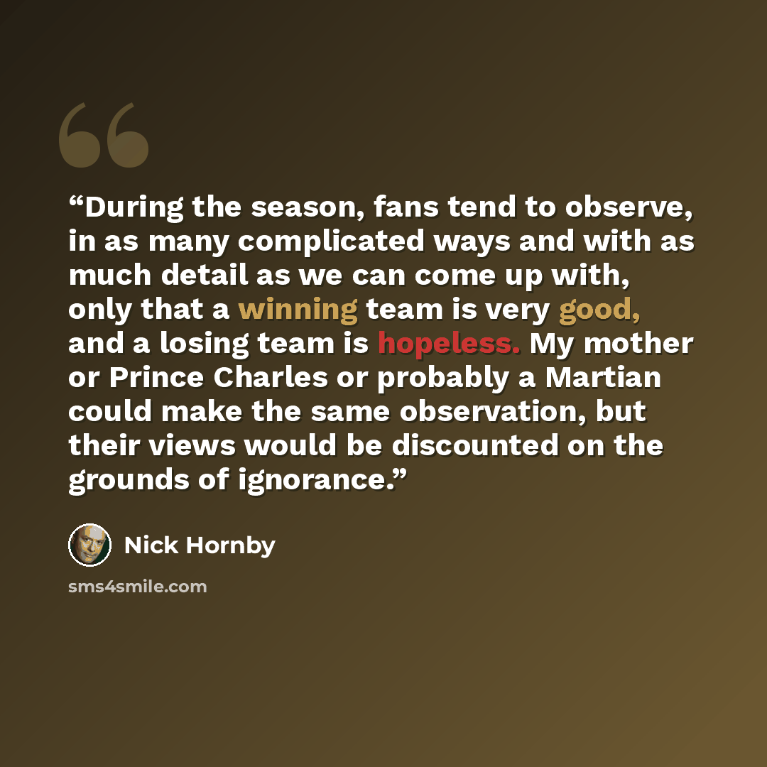 “During the season, fans tend to observe, in as many complicated ways and with as much detail as we can come up with, only that a winning team is very good, and a losing team is hopeless. My mother or Prince Charles or probably a Martian could make the same observation, but their views would be…” quote by Nick Hornby