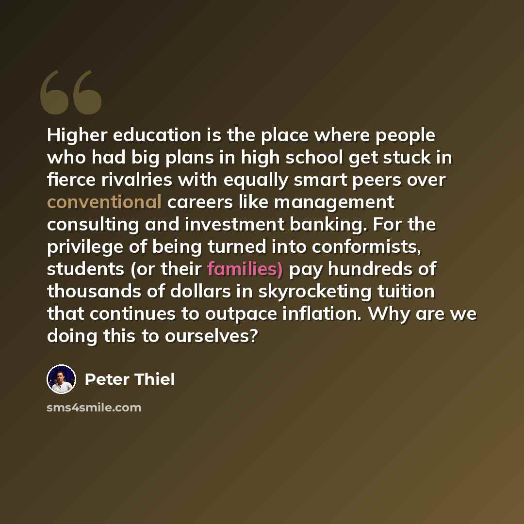 “Higher education is the place where people who had big plans in high school get stuck in fierce rivalries with equally smart peers over conventional careers like management consulting and investment banking. For the privilege of being turned into conformists, students (or their families) pay…” quote by Peter Thiel