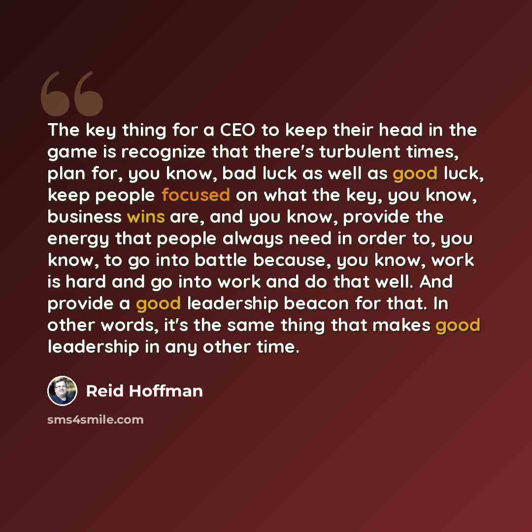 “The key thing for a CEO to keep their head in the game is recognize that there's turbulent times, plan for, you know, bad luck as well as good luck, keep people focused on what the key, you know, business wins are, and you know, provide the energy that people always need in order to, you know, to…” quote by Reid Hoffman