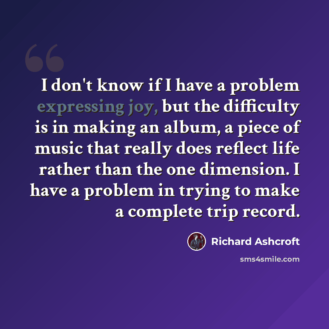 “I don't know if I have a problem expressing joy, but the difficulty is in making an album, a piece of music that really does reflect life rather than the one dimension. I have a problem in trying to make a complete trip record.” quote by Richard Ashcroft