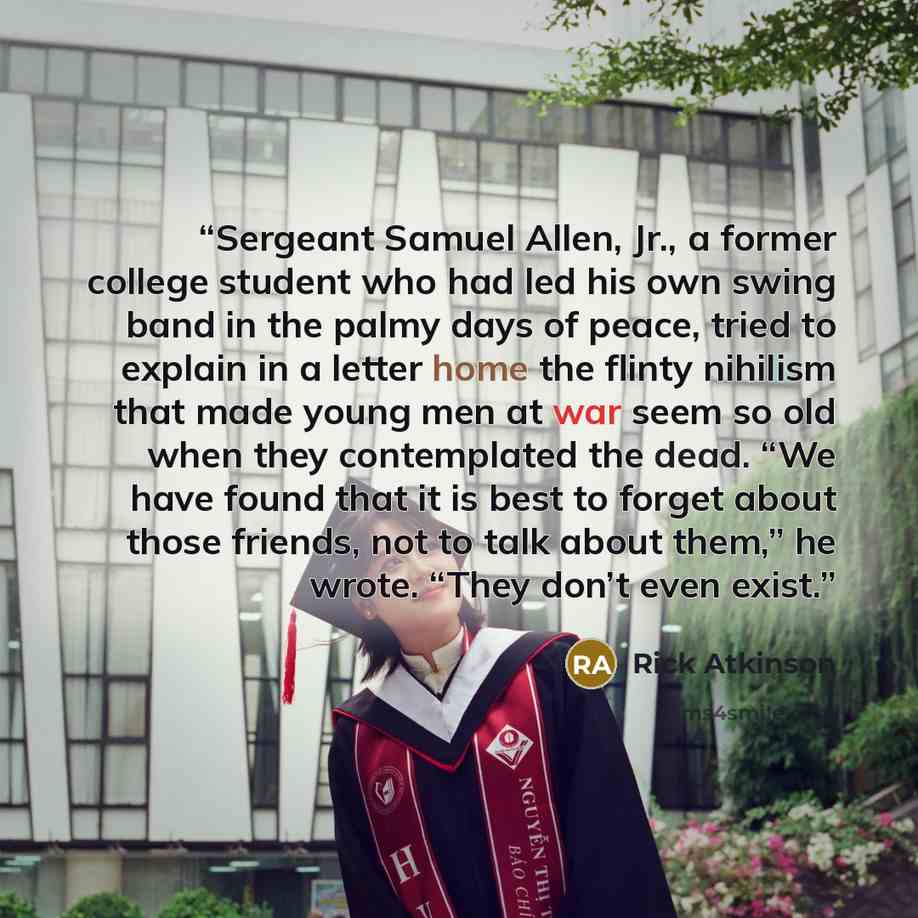 “Sergeant Samuel Allen, Jr., a former college student who had led his own swing band in the palmy days of peace, tried to explain in a letter home the flinty nihilism that made young men at war seem so old when they contemplated the dead. “We have found that it is best to forget about those…” quote by Rick Atkinson