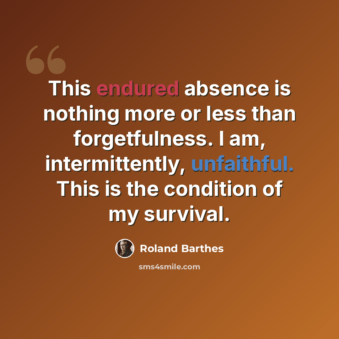 “This endured absence is nothing more or less than forgetfulness. I am, intermittently, unfaithful. This is the condition of my survival.” quote by Roland Barthes