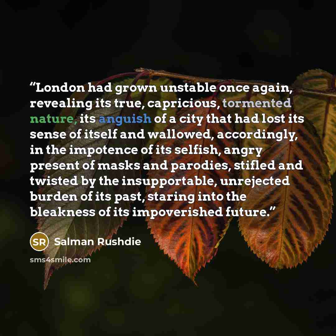 “London had grown unstable once again, revealing its true, capricious, tormented nature, its anguish of a city that had lost its sense of itself and wallowed, accordingly, in the impotence of its selfish, angry present of masks and parodies, stifled and twisted by the insupportable, unrejected…” quote by Salman Rushdie