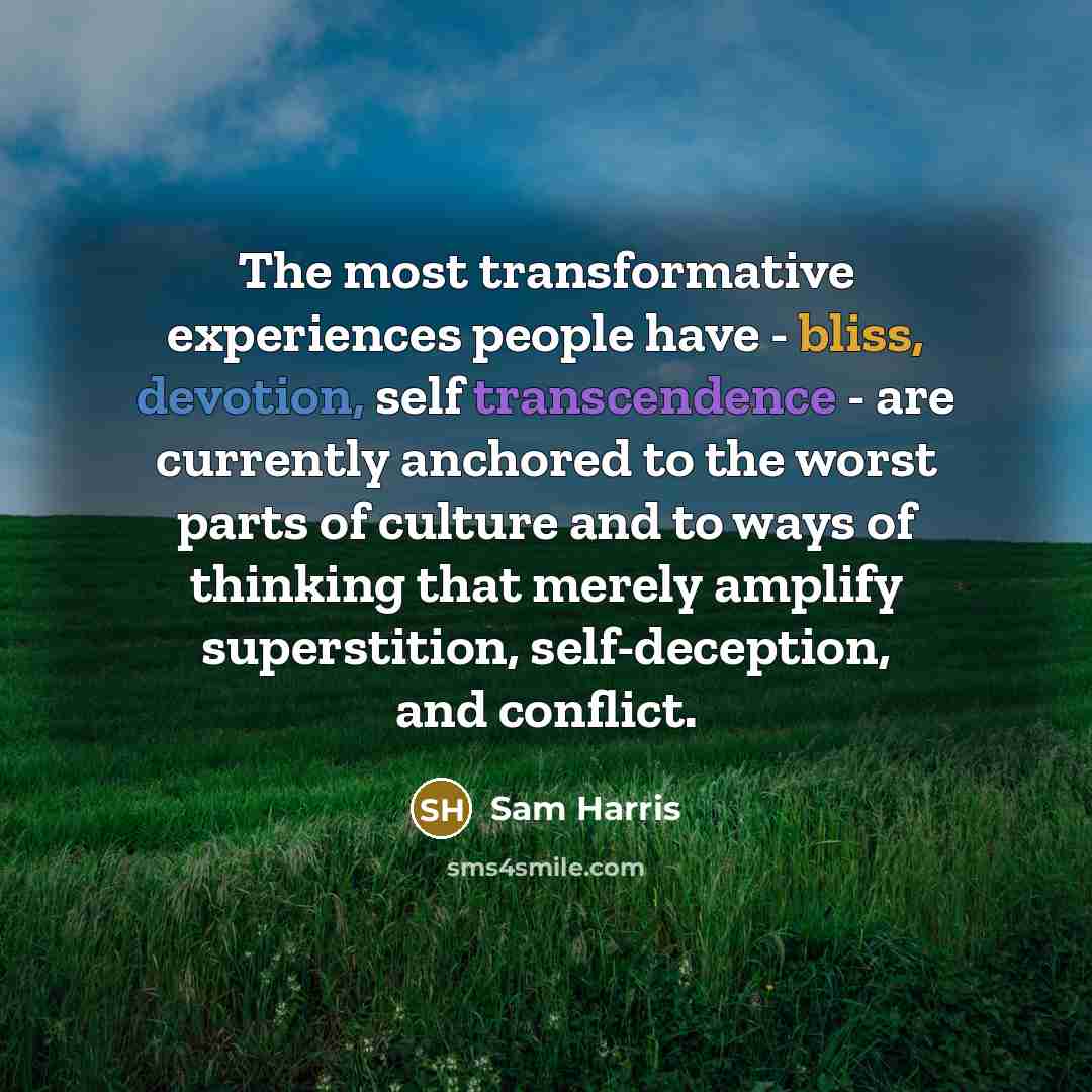 “The most transformative experiences people have - bliss, devotion, self transcendence - are currently anchored to the worst parts of culture and to ways of thinking that merely amplify superstition, self-deception, and conflict.” quote by Sam Harris