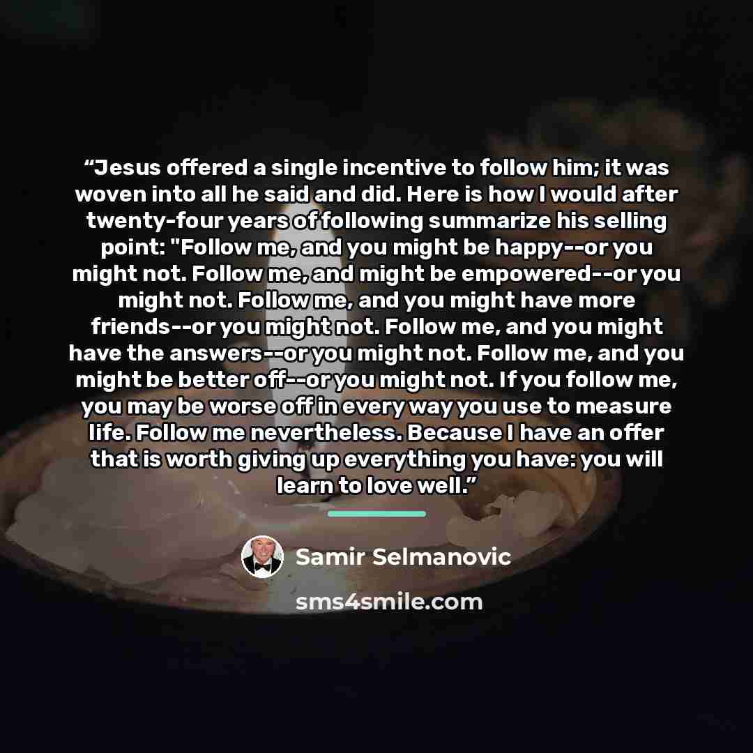 “Jesus offered a single incentive to follow him; it was woven into all he said and did. Here is how I would after twenty-four years of following summarize his selling point: "Follow me, and you might be happy--or you might not. Follow me, and might be empowered--or you might not. Follow me, and you…” quote by Samir Selmanovic