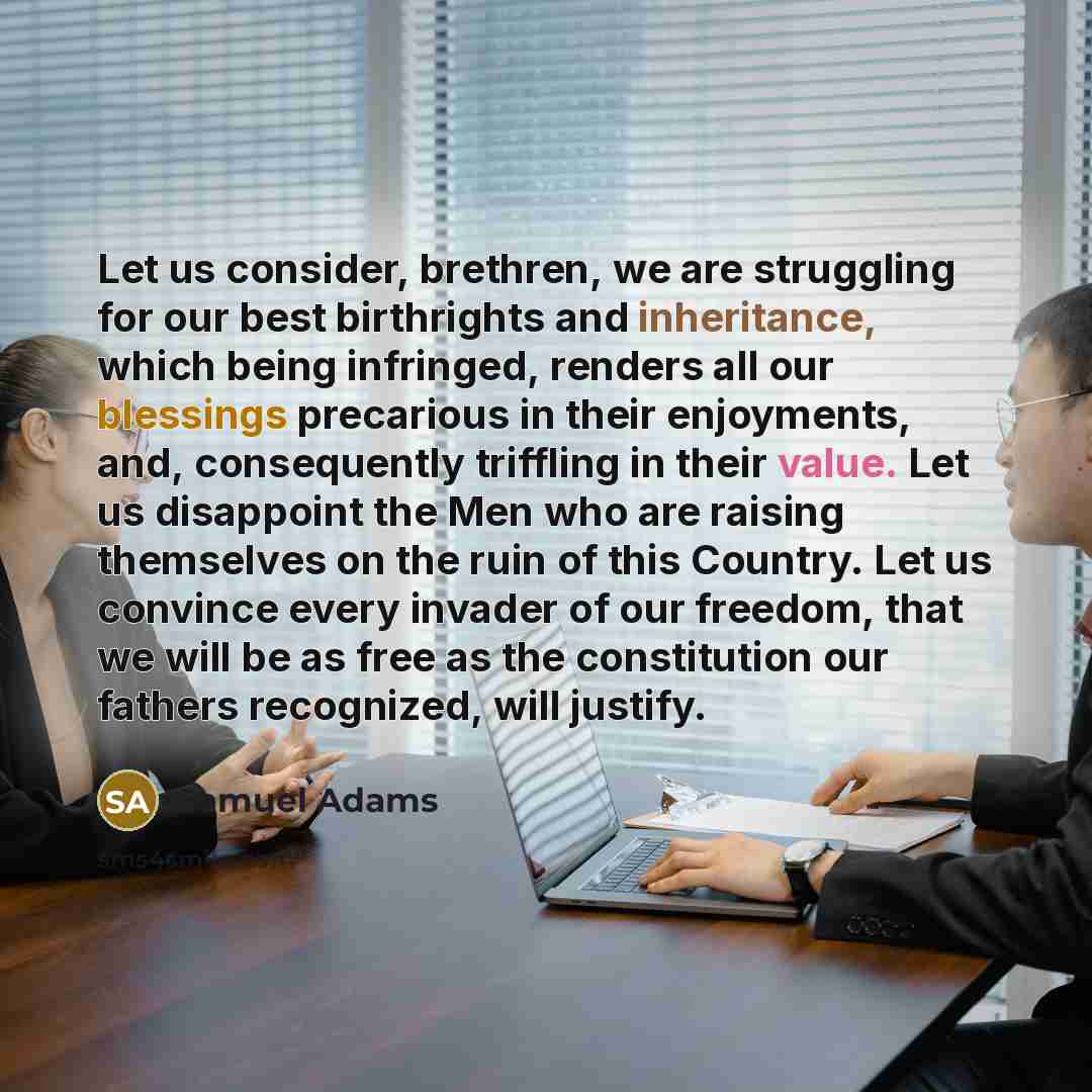 “Let us consider, brethren, we are struggling for our best birthrights and inheritance, which being infringed, renders all our blessings precarious in their enjoyments, and, consequently triffling in their value. Let us disappoint the Men who are raising themselves on the ruin of this Country. Let…” quote by Samuel Adams