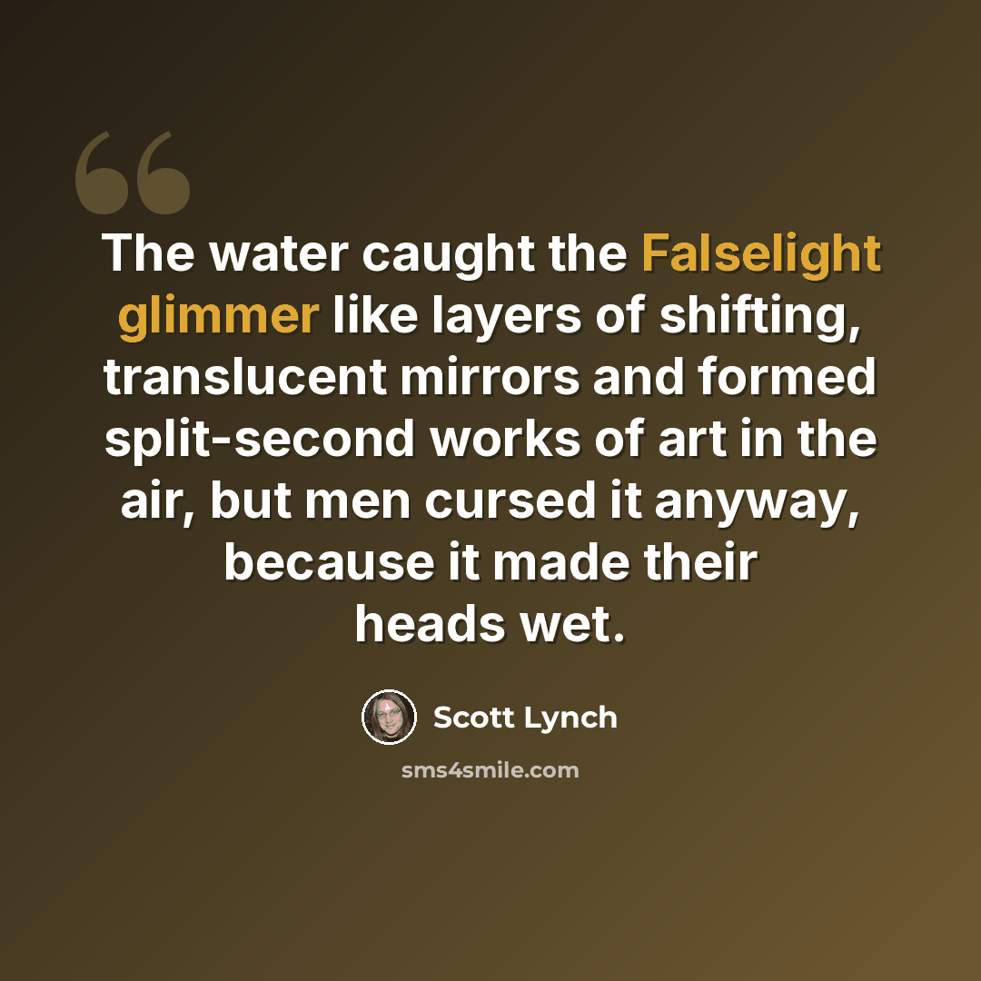 “The water caught the Falselight glimmer like layers of shifting, translucent mirrors and formed split-second works of art in the air, but men cursed it anyway, because it made their heads wet.” quote by Scott Lynch