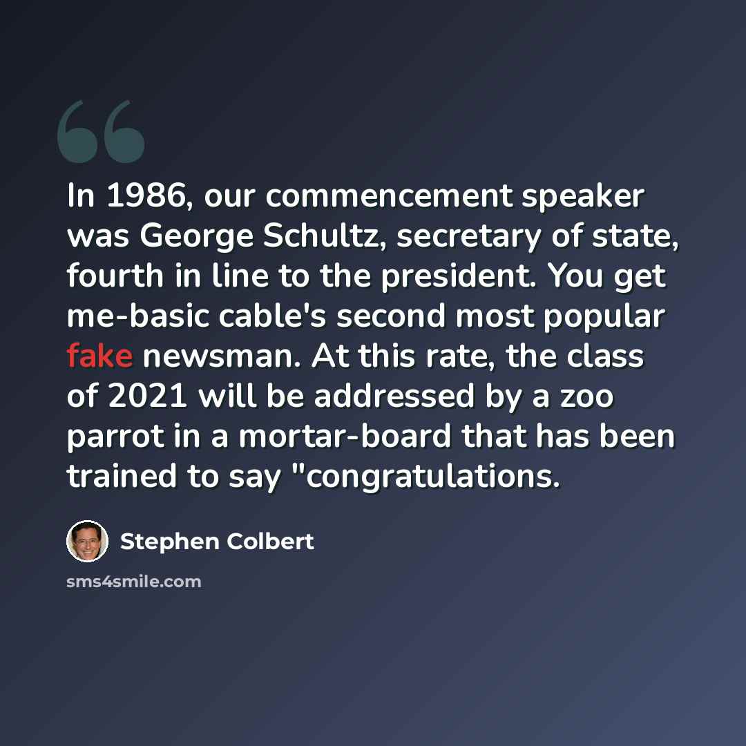 “In 1986, our commencement speaker was George Schultz, secretary of state, fourth in line to the president. You get me-basic cable's second most popular fake newsman. At this rate, the class of 2021 will be addressed by a zoo parrot in a mortar-board that has been trained to say "congratulations.” quote by Stephen Colbert