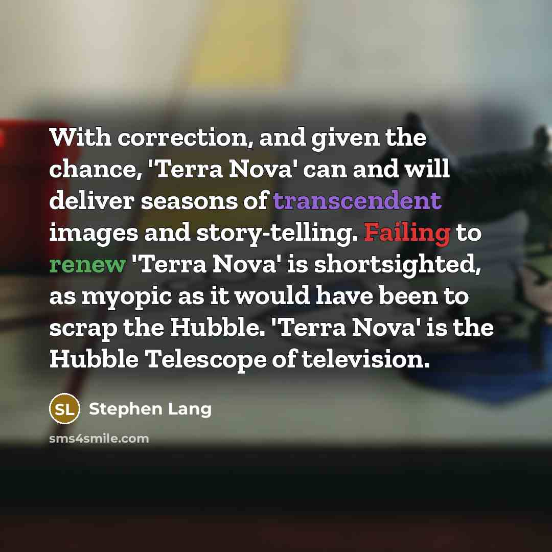 “With correction, and given the chance, 'Terra Nova' can and will deliver seasons of transcendent images and story-telling. Failing to renew 'Terra Nova' is shortsighted, as myopic as it would have been to scrap the Hubble. 'Terra Nova' is the Hubble Telescope of television.” quote by Stephen Lang