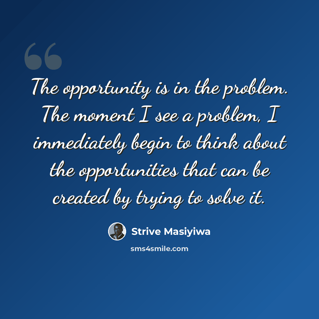 “The opportunity is in the problem. The moment I see a problem, I immediately begin to think about the opportunities that can be created by trying to solve it.” quote by Strive Masiyiwa