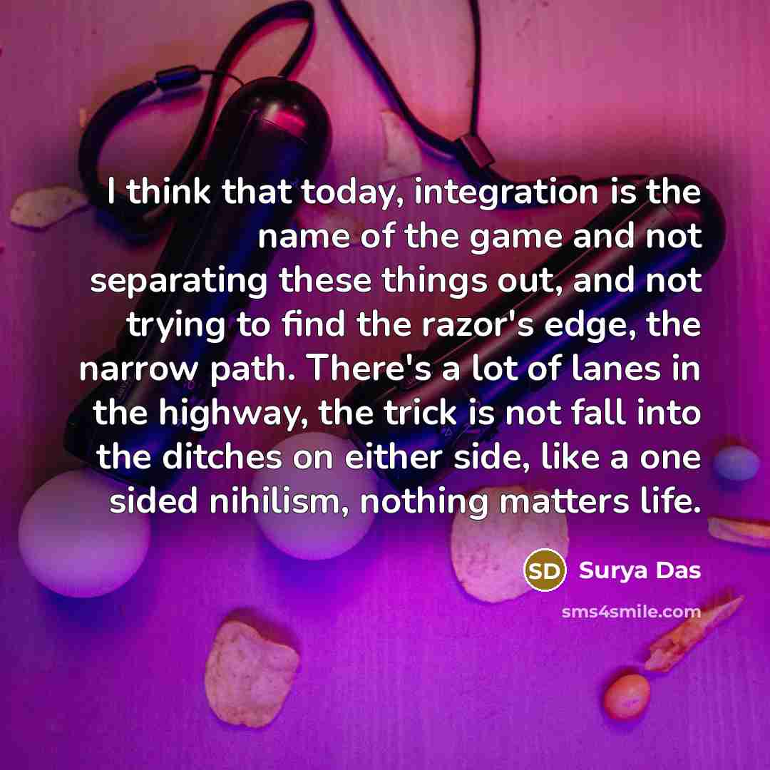 “I think that today, integration is the name of the game and not separating these things out, and not trying to find the razor's edge, the narrow path. There's a lot of lanes in the highway, the trick is not fall into the ditches on either side, like a one sided nihilism, nothing matters life.” quote by Surya Das