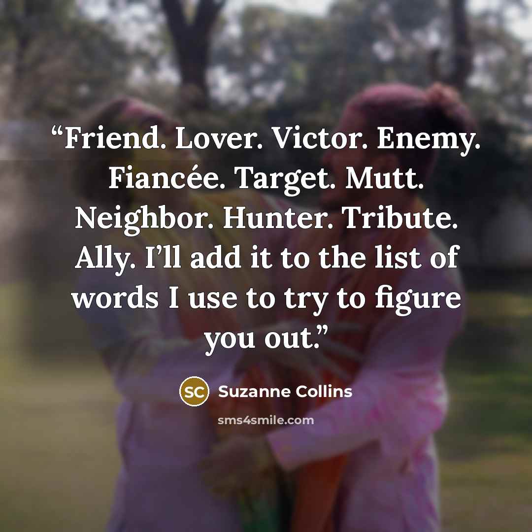 “Friend. Lover. Victor. Enemy. Fiancée. Target. Mutt. Neighbor. Hunter. Tribute. Ally. I’ll add it to the list of words I use to try to figure you out.” quote by Suzanne Collins