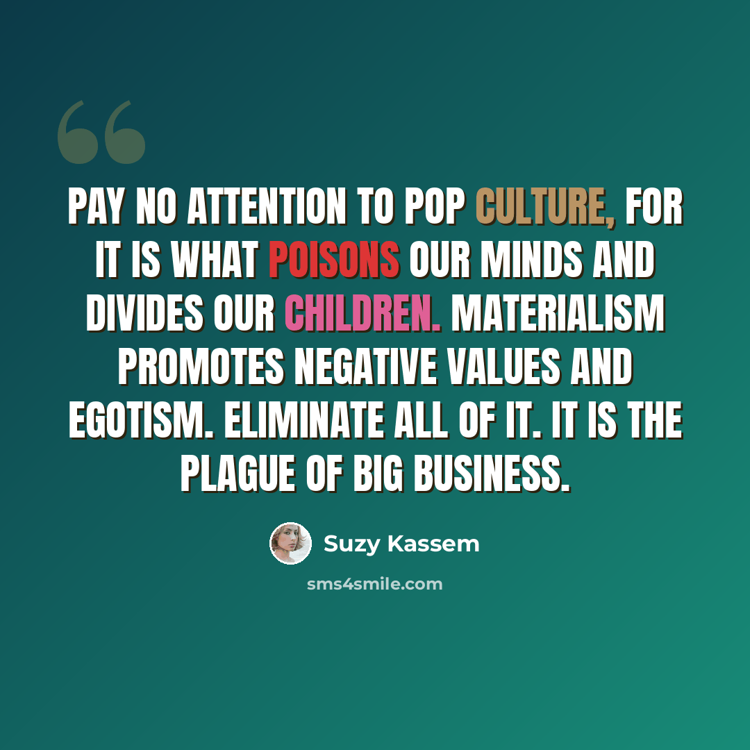 “Pay no attention to pop culture, for it is what poisons our minds and divides our children. Materialism promotes negative values and egotism. Eliminate all of it. It is the plague of Big Business.” quote by Suzy Kassem