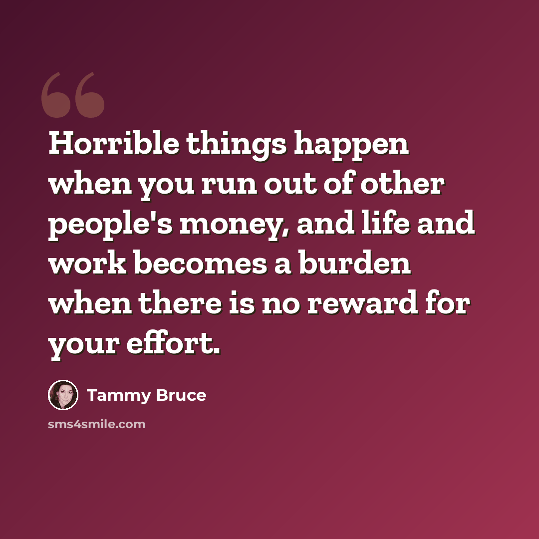 “Horrible things happen when you run out of other people's money, and life and work becomes a burden when there is no reward for your effort.” quote by Tammy Bruce
