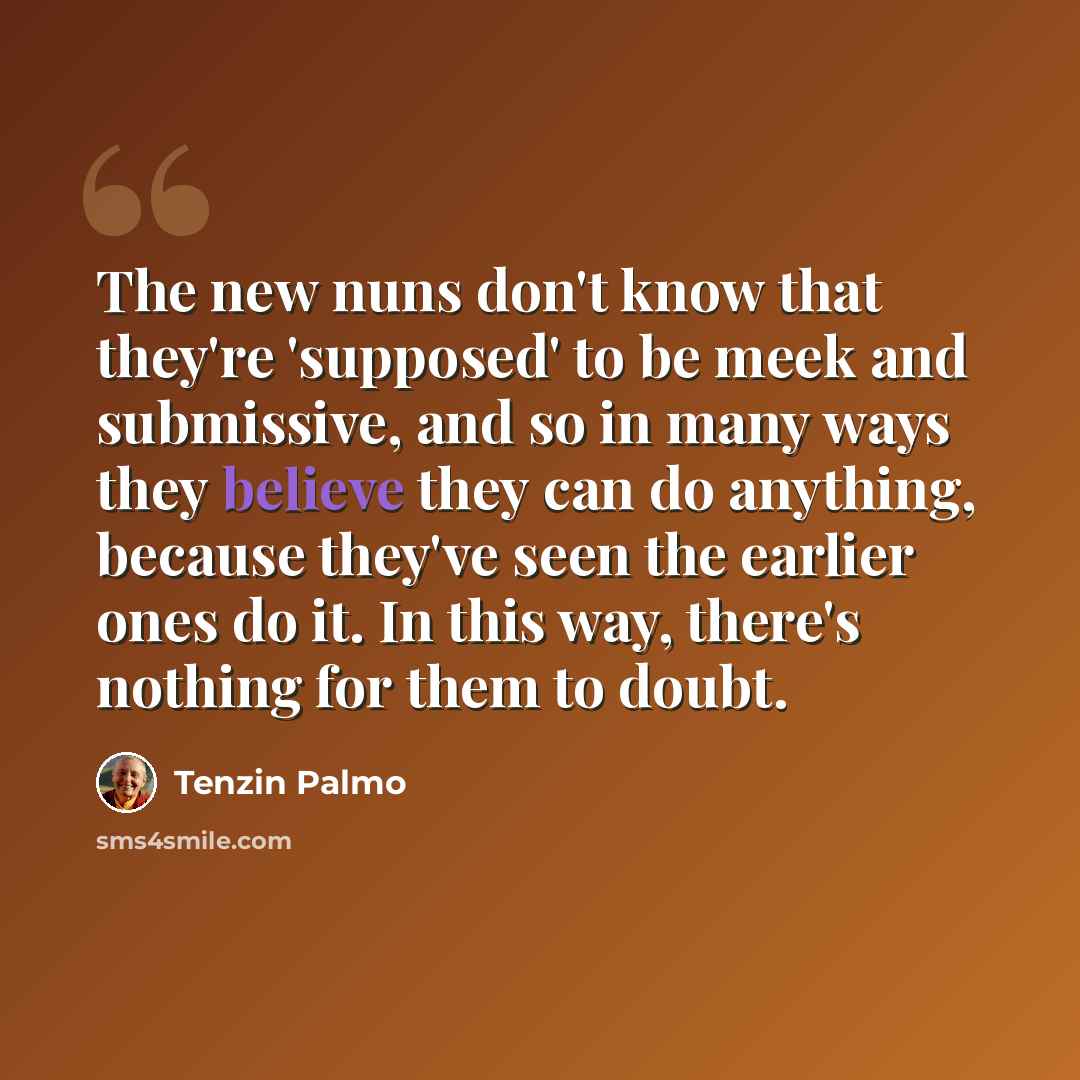 “The new nuns don't know that they're 'supposed' to be meek and submissive, and so in many ways they believe they can do anything, because they've seen the earlier ones do it. In this way, there's nothing for them to doubt.” quote by Tenzin Palmo
