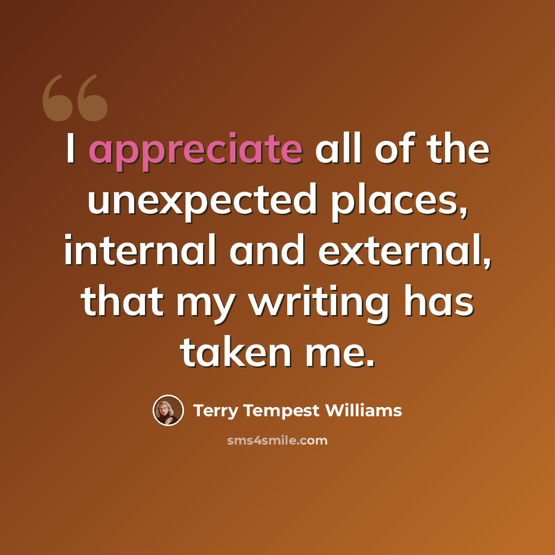 “I appreciate all of the unexpected places, internal and external, that my writing has taken me.” quote by Terry Tempest Williams