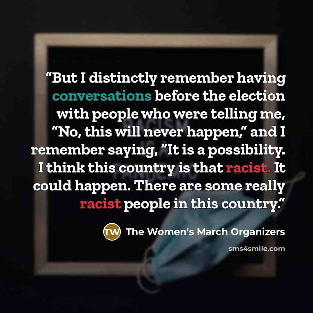 “But I distinctly remember having conversations before the election with people who were telling me, “No, this will never happen,” and I remember saying, “It is a possibility. I think this country is that racist. It could happen. There are some really racist people in this country.” quote by The Women's March Organizers