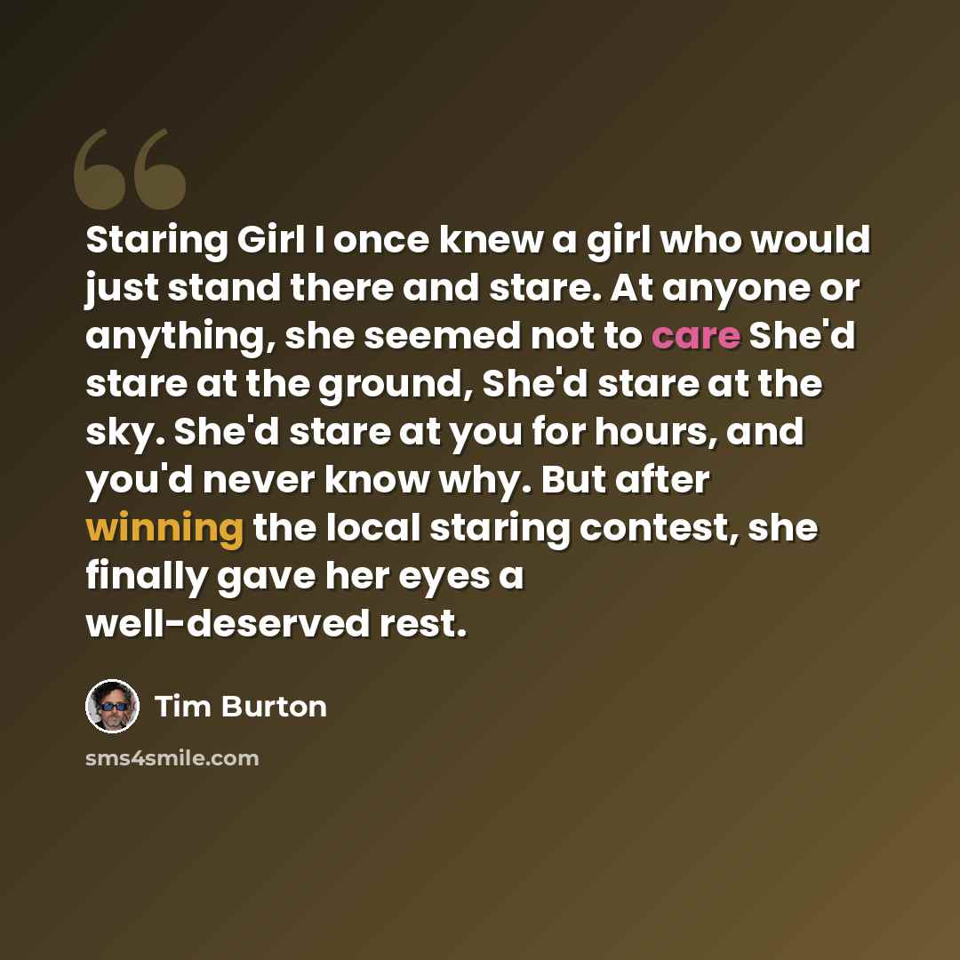 “Staring Girl I once knew a girl who would just stand there and stare. At anyone or anything, she seemed not to care She'd stare at the ground, She'd stare at the sky. She'd stare at you for hours, and you'd never know why. But after winning the local staring contest, she finally gave her eyes a…” quote by Tim Burton